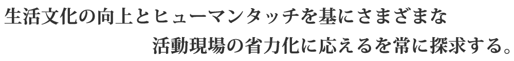 生活文化の向上とヒューマンタッチを基にさまざまな活動現場の省力化に応えるを常に探求する。