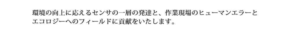 環境の向上に応えるセンサの一層の発達と作業現場のヒューマンエラーとエコロジーへのフィールドに貢献をいたします。